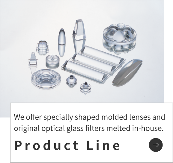 We offer specially shaped molded lenses and original optical glass filters melted in-house.